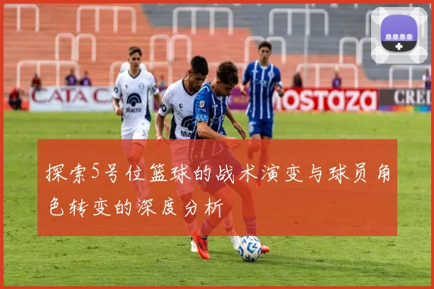 探索5号位篮球的战术演变与球员角色转变的深度分析